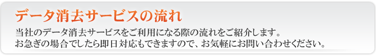 HDDデータ消去 データ消去サービス の流れ当社の データ消去サービス をご利用になる際の流れをご紹介します。お急ぎの場合でしたら即日対応も出来ますので、お気軽にお問い合わせください。