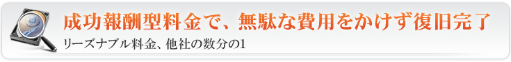 HDDデータ復旧 データ復旧サービス 成功報酬型料金で、無駄な費用をかけず復旧完了 リーズナブル料金、他社の数分の1