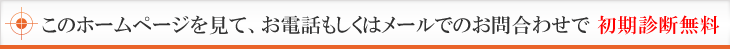 このホームページを見て、お電話もしくはメールでのお問合わせで初期診断無料